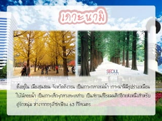 ตั้งอยู่ใน เมืองชุนชอน จังหวัดคังวอน เป็นเกาะกลางแม่น้า เกาะนามิมีรูปร่างเหมือน
ใบไม้ลอยน้า เป็นเกาะเล็กๆกลางทะเลสาบ เป็นสถานที่โรแมนติกอีกแห่งหนึ่งสาหรับ
คู่รักหนุ่ม ห่างจากกรุงโซลเพียง 63 กิโลเมตร

 