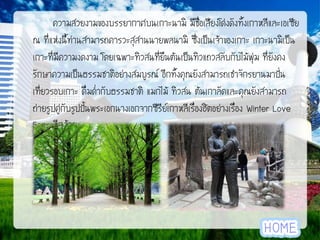 ความสวยงามของบรรยากาศบนเกาะนามิ มีช่อเสียงโด่งดังทั้งเกาหลีและเอเซีย
ื
ณ ที่แห่งนี้ท่านสามารถคารวะสุสานนายพลนามิ ซึ่งเป็นเจ้าของเกาะ เกาะนามิเป็น
เกาะที่มีความงดงาม โดยเฉพาะทิวสนที่ยืนต้นเป็นทิวแถวสลับกับไม้พุ่ม ที่ยังคง
รักษาความเป็นธรรมชาติอย่างสมบูรณ์ อีกทั้งคุณยังสามารถเช่าจักรยานมาปัน
่
เที่ยวรอบเกาะ ดื่มด่ากับธรรมชาติ แมกไม้ ทิวสน ต้นเกาลัดและคุณยังสามารถ
ถ่ายรูปคู่กับรูปปั้นพระเอกนางเอกจากซีรีย์เกาหลีเรื่องฮิตอย่างเรื่อง Winter Love
Song อีกด้วย

 