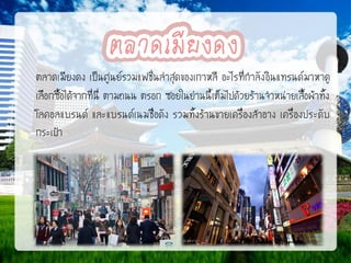 ตลาดเมียงดง เป็นศูนย์รวมแฟชั่นล่าสุดของเกาหลี อะไรที่กาลัง อินแทรนด์ มาหาดู
เลือกซื้อได้จากที่นี่ ตามถนน ตรอก ซอยในย่านนี้เต็มไปด้วยร้านจาหน่ายเสื้อผ้าทั้ง
โลคอลแบรนด์ และแบรนด์เนมชื่อดัง รวมทั้งร้านขายเครื่องสาอาง เครื่องประดับ
กระเป๋า

 