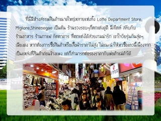 ที่นี่มีห้างสรรพสินค้าขนาดใหญ่หลายแห่งทั้ง Lotte Department Store,
Migliore,Shinesegae เป็นต้น ร้านรวงรอบๆก็ตกแต่งดูดี มีสไตล์ สลับกับ
ร้านอาหาร ร้านกาแฟ ภัตตาคาร ที่ตกแต่งได้สวยงามน่ารัก เอาใจวัยรุ่นกันสุดๆ
เมียงดง หากต้องการซื้อสินค้าหรือเสื้อผ้าราคาไม่สูง ไม่แนะนาให้หาซื้อแถวนี้เนื่องจาก
เป็นแหล่งที่สินค้าค่อนข้างแพง แต่ก็สามารถต่อรองราคากับพ่อค้าแม่ค้าได้

 