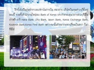 อีกทั้งยังเป็นศูนย์กลางของสถาบันการเงิน ธนาคาร บริษัทเงินทุนต่างๆก็ตั้งอยู่
แถบนี้ รวมทั้งสานักงานใหญ่ของ Bank of Korea และสาขาของธนาคารต่างๆที่มีใน
เกาหลี อาทิ Hana Bank ,City Bank, Woori Bank, Korea Exchange Bank,
Kookmin Bank,Korea First Bank เพราะฉะนั้นถ้าอยากแลกเปลี่ยนเงินตรา ก็มา
ที่นี่ได้

 