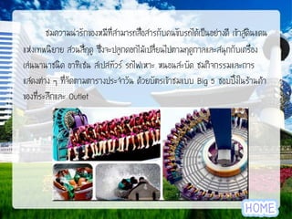 ชมความน่ารักของหมีที่สามารถสื่อสารกับคนขับรถได้เป็นอย่างดี เข้าสู่ดินแดน
แห่งเทพนิยาย สวนสี่ฤดู ซึ่งจะปลูกดอกไม้เปลี่ยนไปตามฤดูกาลและสนุกกับเครื่อง
เล่นนานาชนิด อาทิเช่น สเปสทัวร์ รถไฟเหาะ หนอนสะบัด ชมกิจกรรมและการ
แสดงต่าง ๆ ที่จัดตามตารางประจาวัน ด้วยบัตรเข้าชมแบบ Big 5 ชอบปิ้งในร้านค้า
ของที่ระลึกและ Outlet

 