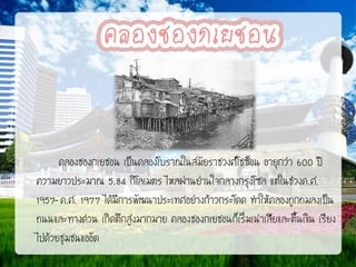 คลองชองกเยชอน เป็นคลองโบราณในสมัยราชวงศ์โชซ็อน อายุกว่า 600 ปี
ความยาวประมาณ 5.84 กิโลเมตร ไหลผ่านย่านใจกลางกรุงโซล แต่ในช่วงค.ศ.
1957-ค.ศ. 1977 ได้มีการพัฒนาประเทศอย่างก้าวกระโดด ทาให้คลองถูกถมลงเป็น
ถนนและทางด่วน เกิดตึกสูงมากมาย คลองชองกเยชอนก็เริ่มเน่าเสียและตื้นเขิน เรียง
ไปด้วยชุมชนแออัด

 