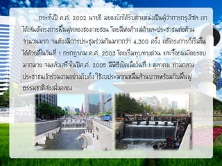 กระทั่งปี ค.ศ. 2002 นายอี มยองบักได้รับตาแหน่งเป็นผู้ว่าการกรุงโซล เขา
ได้เสนอโครงการฟื้นฟูคลองชองกเยชอน โดยมีพ่อค้าแม่ค้าและประชาชนต่อต้าน
จานวนมาก จนต้องมีการประชุมร่วมกันมากกว่า 4,300 ครั้ง แต่โครงการก็เริ่มขึ้น
ได้ด้วยดีในวันที่ 1 กรกฎาคม ค.ศ. 2003 โดยเริ่มทุบทางด่วน และรื้อถนนโดยรอบ
มากมาย จนแล้วเสร็จในปีค.ศ. 2005 มีพิธีเปิดเมื่อวันที่ 1 ตุลาคม ท่ามกลาง
ประชาชนเข้าร่วมงานอย่างคับคั่ง ใช้งบประมาณหมื่นล้านบาทพร้อมกับฟื้นฟู
ธรรมชาติสองฝังคลอง
่

 