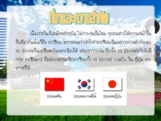 เนื่องจากในสังคมไทยปัจจุบัน ไม่ว่าจะชนชั้นไหน ทุกคนต่างให้ความสนใจใน
สิ่งเดียวกันนั่นก็คือ อาเซียน หลายคนอาจเข้าใจว่าอาเซียนเป็นแค่การรวมตัวกันของ
10 ประเทศในเอเชียตะวันออกเฉียงใต้ แต่นอกจากสมาชิกทั้ง 10 ประเทศแล้วยังมี
กลุ่ม อาเซียน+3 คือประเทศสมาชิกอาเซียนทั้ง 10 ประเทศ รวมกับ จีน ญี่ปุ่น และ
เกาหลีใต้

 