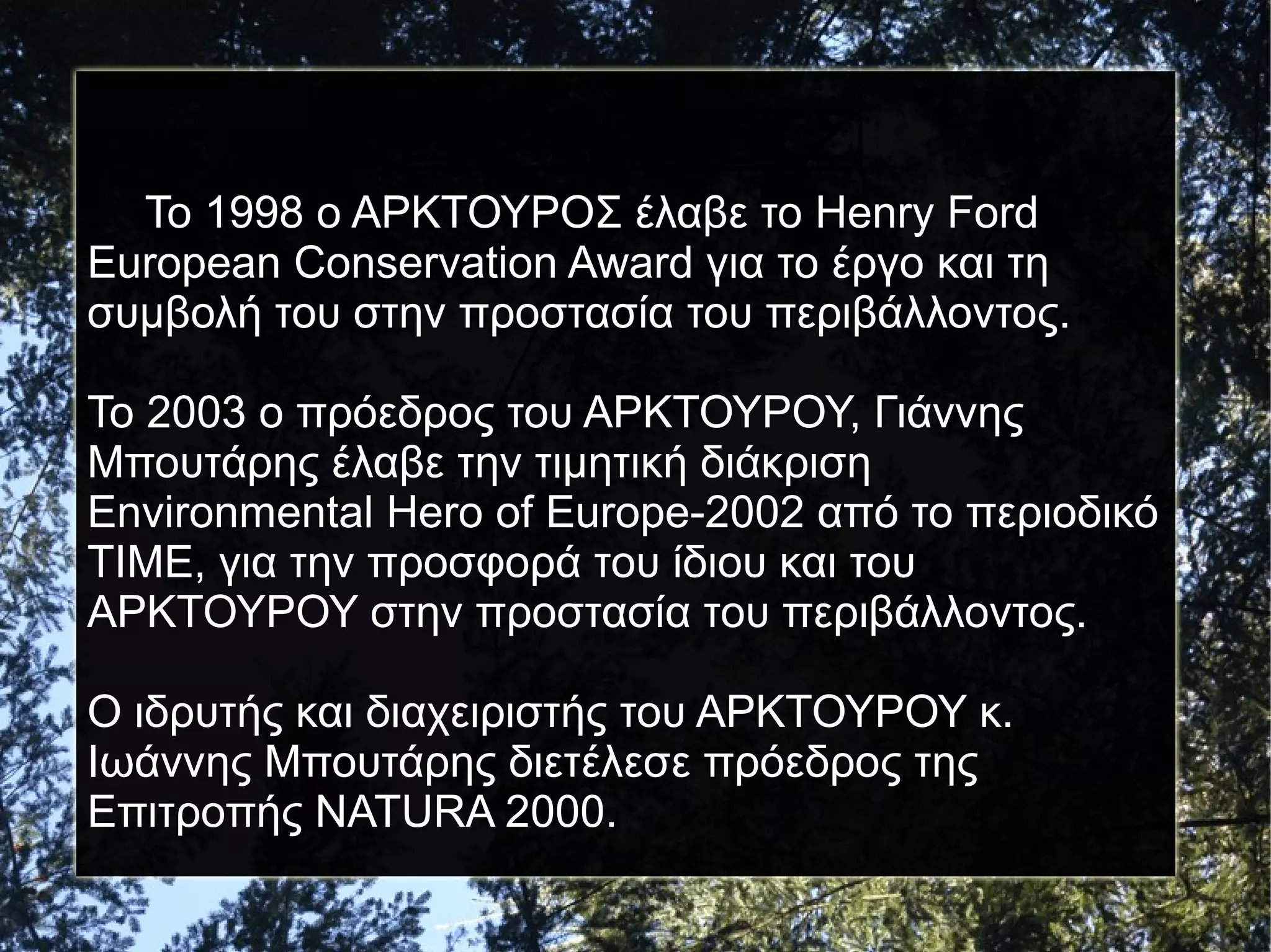 ΔΙΑΚΡΙΣΕΙΣ
Το 1998 ο ΑΡΚΤΟΥΡΟΣ έλαβε το Henry Ford
European Conservation Award για το έργο και τη
συμβολή του στην προστασία του περιβάλλοντος.
Το 2003 ο πρόεδρος του ΑΡΚΤΟΥΡΟΥ, Γιάννης
Μπουτάρης έλαβε την τιμητική διάκριση
Environmental Hero of Europe-2002 από το περιοδικό
TIME, για την προσφορά του ίδιου και του
ΑΡΚΤΟΥΡΟΥ στην προστασία του περιβάλλοντος.
Ο ιδρυτής και διαχειριστής του ΑΡΚΤΟΥΡΟΥ κ.
Ιωάννης Μπουτάρης διετέλεσε πρόεδρος της
Επιτροπής NATURA 2000.

 