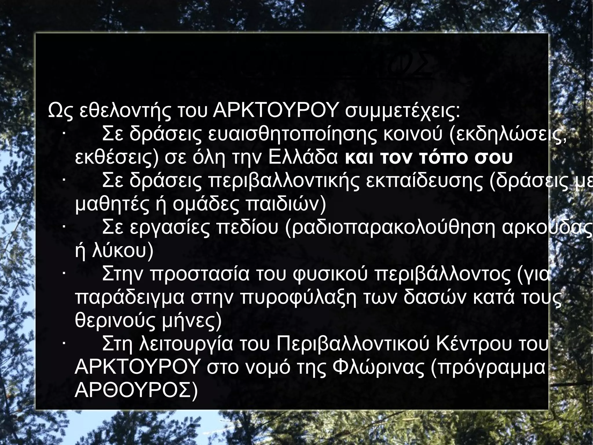 ΕΘΕΛΟΝΤΙΣΜΟΣ

Ως εθελοντής του ΑΡΚΤΟΥΡΟΥ συμμετέχεις:
·
Σε δράσεις ευαισθητοποίησης κοινού (εκδηλώσεις,
εκθέσεις) σε όλη την Ελλάδα και τον τόπο σου
·
Σε δράσεις περιβαλλοντικής εκπαίδευσης (δράσεις με
μαθητές ή ομάδες παιδιών)
·
Σε εργασίες πεδίου (ραδιοπαρακολούθηση αρκούδας
ή λύκου)
·
Στην προστασία του φυσικού περιβάλλοντος (για
παράδειγμα στην πυροφύλαξη των δασών κατά τους
θερινούς μήνες)
·
Στη λειτουργία του Περιβαλλοντικού Κέντρου του
ΑΡΚΤΟΥΡΟΥ στο νομό της Φλώρινας (πρόγραμμα
AΡΘΟΥΡΟΣ)

 