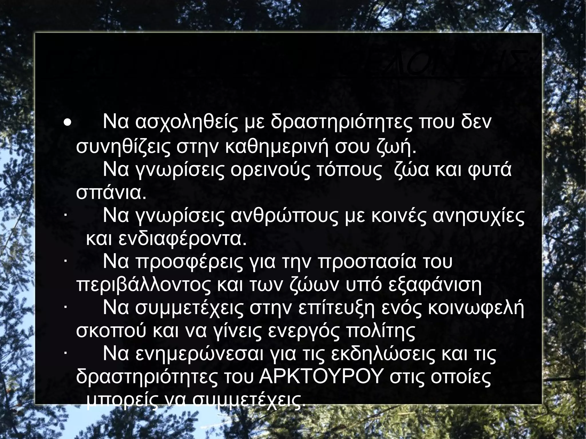 ΓΙΑΤΙ ΝΑ ΓΙΝΩ ΕΘΕΛΟΝΤΗΣ;
•
·
·
·
·
·

Να ασχοληθείς με δραστηριότητες που δεν
συνηθίζεις στην καθημερινή σου ζωή.
Να γνωρίσεις ορεινούς τόπους ζώα και φυτά
σπάνια.
Να γνωρίσεις ανθρώπους με κοινές ανησυχίες
και ενδιαφέροντα.
Να προσφέρεις για την προστασία του
περιβάλλοντος και των ζώων υπό εξαφάνιση
Να συμμετέχεις στην επίτευξη ενός κοινωφελή
σκοπού και να γίνεις ενεργός πολίτης
Να ενημερώνεσαι για τις εκδηλώσεις και τις
δραστηριότητες του ΑΡΚΤΟΥΡΟΥ στις οποίες
μπορείς να συμμετέχεις.

 