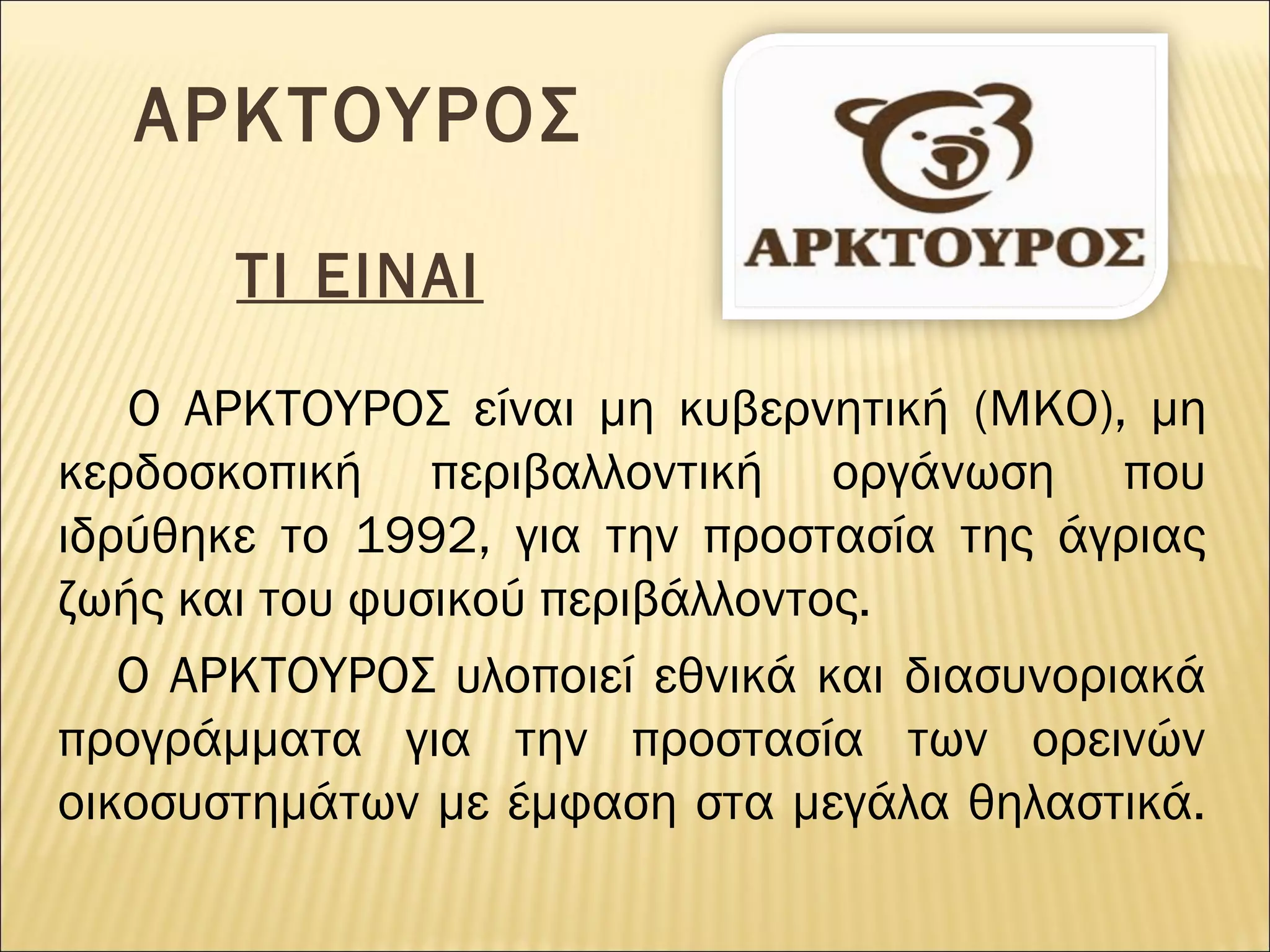 ΑΡΚΤΟΥΡΟΣ
ΤΙ ΕΙΝΑΙ
Ο ΑΡΚΤΟΥΡΟΣ είναι μη κυβερνητική (ΜΚΟ), μη
κερδοσκοπική περιβαλλοντική οργάνωση που
ιδρύθηκε το 1992, για την προστασία της άγριας
ζωής και του φυσικού περιβάλλοντος.
Ο ΑΡΚΤΟΥΡΟΣ υλοποιεί εθνικά και διασυνοριακά
προγράμματα για την προστασία των ορεινών
οικοσυστημάτων με έμφαση στα μεγάλα θηλαστικά.

 