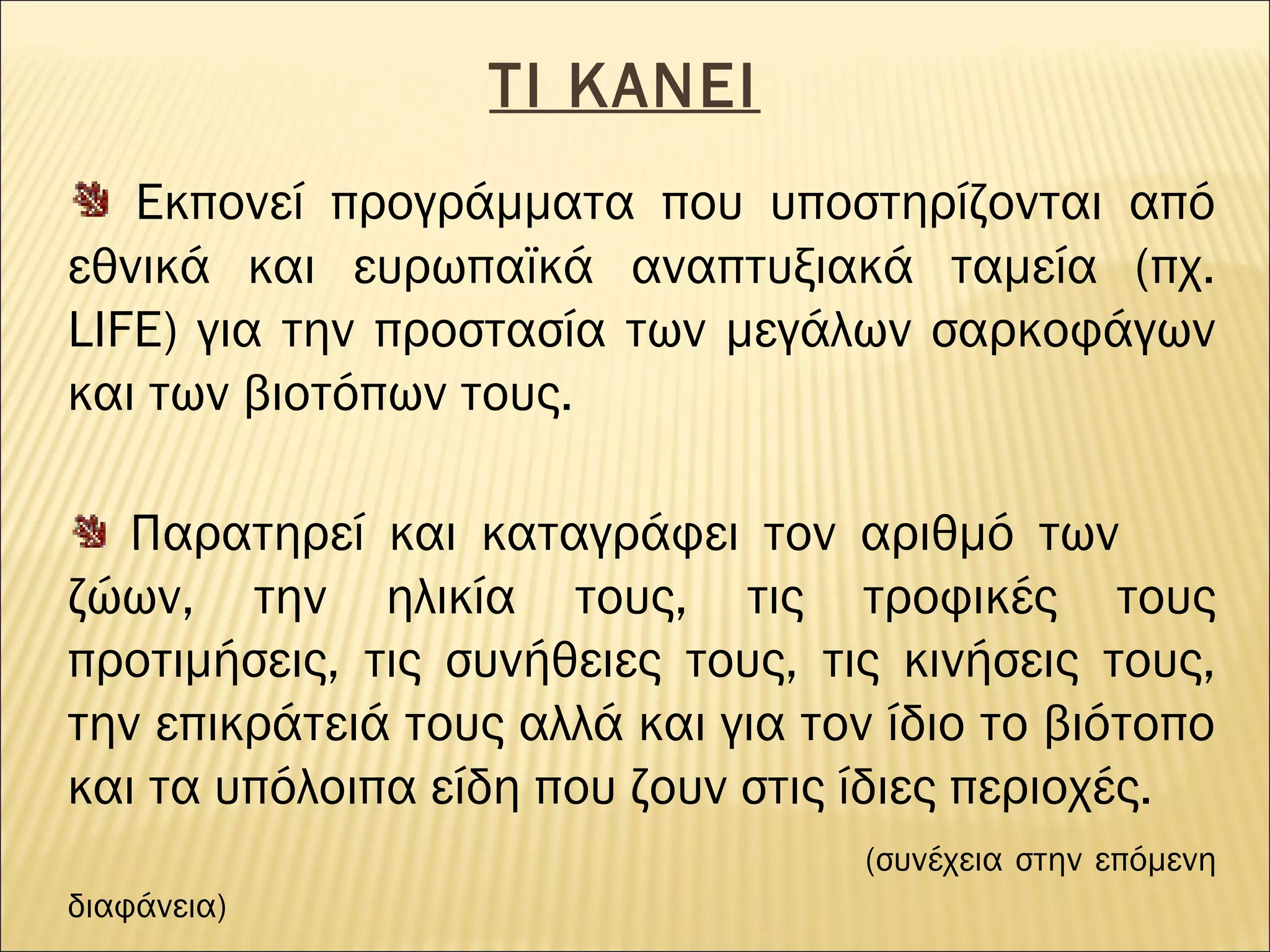 ΤΙ ΚΑΝΕΙ
Εκπονεί προγράμματα που υποστηρίζονται από
εθνικά και ευρωπαϊκά αναπτυξιακά ταμεία (πχ.
LIFE) για την προστασία των μεγάλων σαρκοφάγων
και των βιοτόπων τους.
Παρατηρεί και καταγράφει τον αριθμό των
ζώων, την ηλικία τους, τις τροφικές τους
προτιμήσεις, τις συνήθειες τους, τις κινήσεις τους,
την επικράτειά τους αλλά και για τον ίδιο το βιότοπο
και τα υπόλοιπα είδη που ζουν στις ίδιες περιοχές.
(συνέχεια στην επόμενη
διαφάνεια)

 