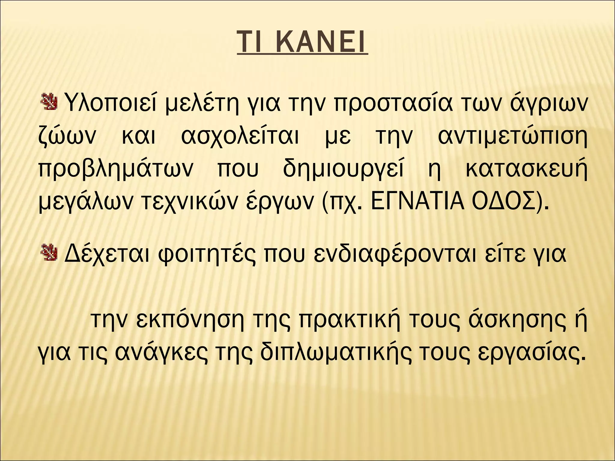 ΤΙ ΚΑΝΕΙ
Υλοποιεί μελέτη για την προστασία των άγριων
ζώων και ασχολείται με την αντιμετώπιση
προβλημάτων που δημιουργεί η κατασκευή
μεγάλων τεχνικών έργων (πχ. ΕΓΝΑΤΙΑ ΟΔΟΣ).
Δέχεται φοιτητές που ενδιαφέρονται είτε για
την εκπόνηση της πρακτική τους άσκησης ή
για τις ανάγκες της διπλωματικής τους εργασίας.

 