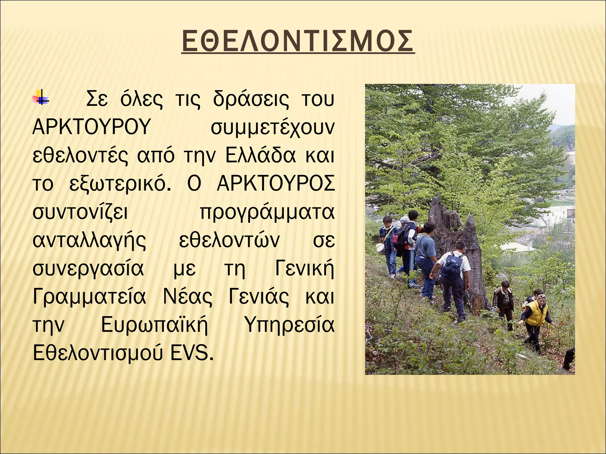 ΕΘΕΛΟΝΤΙΣΜΟΣ
Σε όλες τις δράσεις του
ΑΡΚΤΟΥΡΟΥ
συμμετέχουν
εθελοντές από την Ελλάδα και
το εξωτερικό. Ο ΑΡΚΤΟΥΡΟΣ
συντονίζει
προγράμματα
ανταλλαγής εθελοντών σε
συνεργασία με τη Γενική
Γραμματεία Νέας Γενιάς και
την
Ευρωπαϊκή
Υπηρεσία
Εθελοντισμού EVS.

 