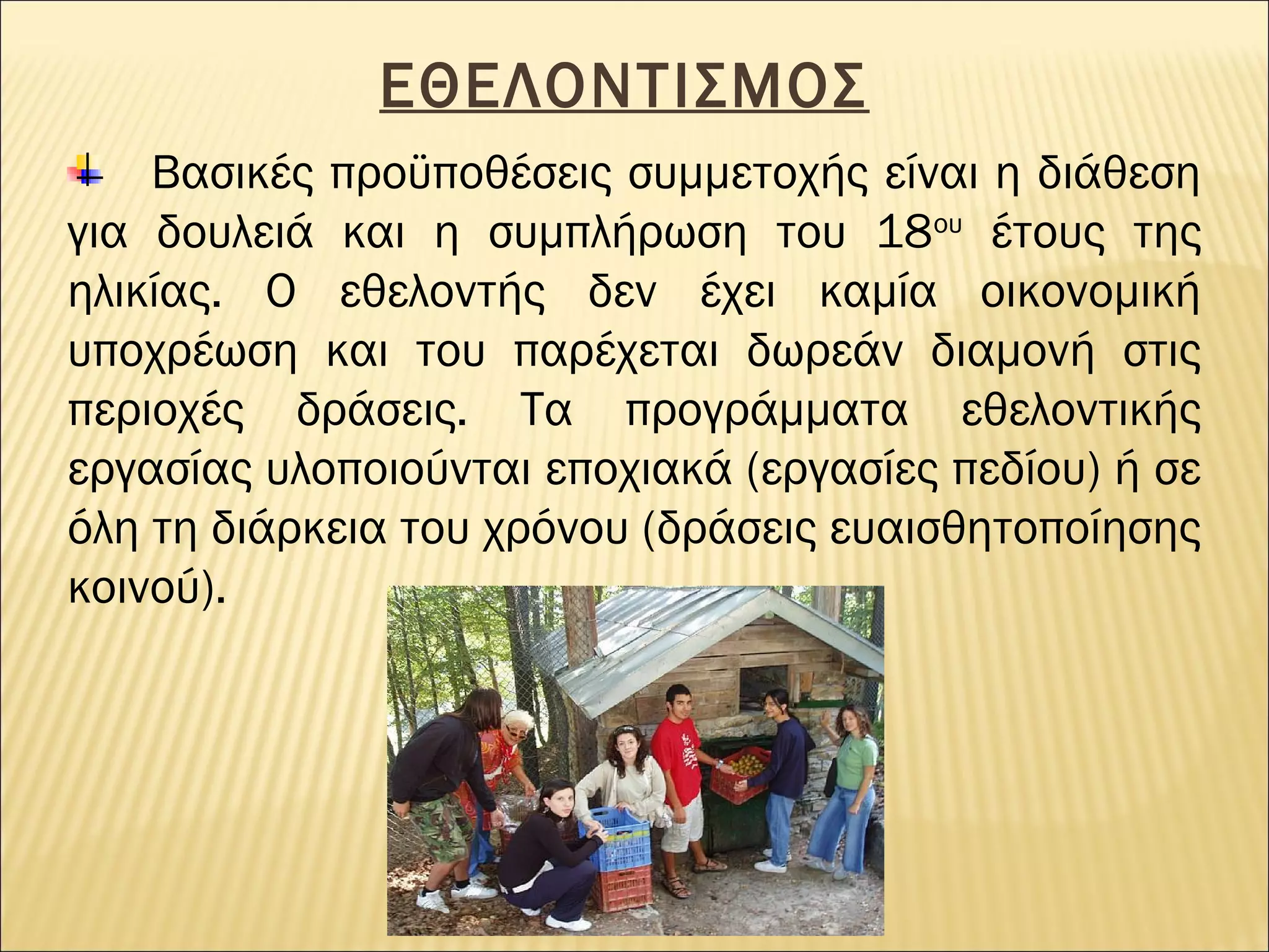 ΕΘΕΛΟΝΤΙΣΜΟΣ
Βασικές προϋποθέσεις συμμετοχής είναι η διάθεση
για δουλειά και η συμπλήρωση του 18ου έτους της
ηλικίας. O εθελοντής δεν έχει καμία οικονομική
υποχρέωση και του παρέχεται δωρεάν διαμονή στις
περιοχές δράσεις. Τα προγράμματα εθελοντικής
εργασίας υλοποιούνται εποχιακά (εργασίες πεδίου) ή σε
όλη τη διάρκεια του χρόνου (δράσεις ευαισθητοποίησης
κοινού).

 