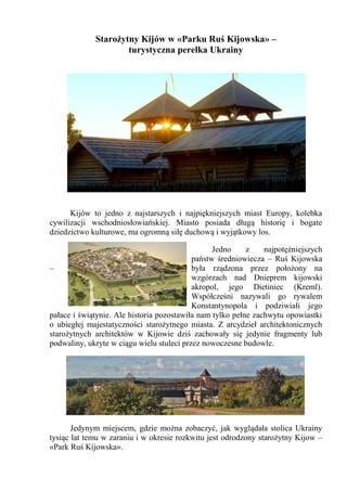 Starożytny Kijów w «Parku Ruś Kijowska» –
turystyczna perełka Ukrainy

Kijów to jedno z najstarszych i najpiękniejszych miast Europy, kolebka
cywilizacji wschodniosłowiańskiej. Miasto posiada długą historię i bogate
dziedzictwo kulturowe, ma ogromną siłę duchową i wyjątkowy los.
Jedno
z
najpotężniejszych
państw średniowiecza – Ruś Kijowska
–
była rządzona przez położony na
wzgórzach nad Dnieprem kijowski
akropol, jego Dietiniec (Kreml).
Współcześni nazywali go rywalem
Konstantynopola i podziwiałi jego
pałace i świątynie. Ale historia pozostawiła nam tylko pełne zachwytu opowiastki
o ubiegłej majestatyczności starożytnego miasta. Z arcydzieł architektonicznych
starożytnych architektów w Kijowie dziś zachowały się jedynie fragmenty lub
podwaliny, ukryte w ciągu wielu stuleci przez nowoczesne budowle.

Jedynym miejscem, gdzie można zobaczyć, jak wyglądała stolica Ukrainy
tysiąc lat temu w zaraniu i w okresie rozkwitu jest odrodzony starożytny Kijow –
«Park Ruś Kijowska».

 