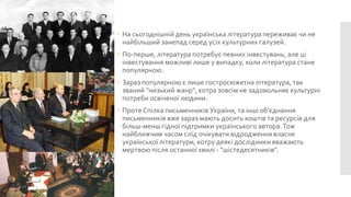  На сьогоднішній день українська література переживає чи не
найбільший занепад серед усіх культурних галузей.
 По-перше, література потребує певних інвестувань, але ці
інвестування можливі лише у випадку, коли література стане
популярною.
 Зараз популярною є лише гостросюжетна література, так
званий "низький жанр", котра зовсім не задовольняє культурні
потреби освіченої людини.
 Проте Спілка письменників України, та інші об'єднання
письменників вже зараз мають досить коштів та ресурсів для
більш-менш гідної підтримки українського автора. Тож
найближчим часом слід очікувати відродження власне
української літератури, котру деякі дослідники вважають
мертвою після останної хвилі - "шістедесятників".

 