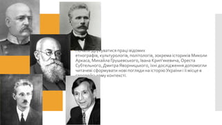  Почали друкуватися праці відомих
етнографів, культурологів, політологів, зокрема істориків Миколи
Аркаса, Михайла Грушевського, Івана Крип'якевича, Ореста
Субтельного, Дмитра Яворницького, їхні дослідження допомогли
читачеві сформувати нові погляди на історію України і її місце в
європейському контексті.

 
