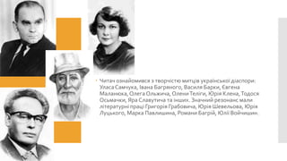  Читач ознайомився з творчістю митців української діаспори:
Уласа Самчука, Івана Багряного, Василя Барки, Євгена
Маланюка, Олега Ольжича, Олени Теліги, Юрія Клена, Тодося
Осьмачки, Яра Славутича та інших. Значний резонанс мали
літературні праці Григорія Грабовича, Юрія Шевельова, Юрія
Луцького, Марка Павлишина, Романи Багрій, Юлії Войчишин.

 