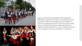  1991 р. в Києві було проведено Міжнародний
фестиваль української поезії, на якому виступали
українські поети всіх материків світу. Вийшло 2
антології української поезії «Золотий гомін» (1991,
1997), які репрезентують надзвичайно багату
картину нашої лірики XX ст., цілу галерею талантів
різних художніх систем, уподобань і напрямів.

 