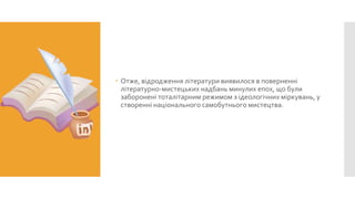  Отже, відродження літератури виявилося в поверненні
літературно-мистецьких надбань минулих епох, що були
заборонені тоталітарним режимом з ідеологічних міркувань, у
створенні національного самобутнього мистецтва.

 