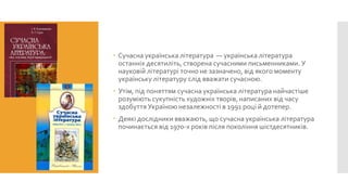  Сучасна українська література — українська література
останніх десятиліть, створена сучасними письменниками. У
науковій літературі точно не зазначено, від якого моменту
українську літературу слід вважати сучасною.
 Утім, під поняттям сучасна українська література найчастіше
розуміють сукупність художніх творів, написаних від часу
здобуття Україною незалежності в 1991 році й дотепер.
 Деякі дослідники вважають, що сучасна українська література
починається від 1970-х років після покоління шістдесятників.

 