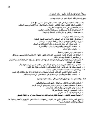 ‫01‬

‫سابعاً: مزايا ومعوقات تطبيق نظم الخبرة:-‬
‫يحقق إستخدام نظام الخبرة العديد من المزايا، ومنها:‬
‫بالنسبة العتماد نظم الخبرة على علوم الحاسب اآللي بشكل أساسي، نتج عنه:‬
‫1- تخفيض الوقت الضائع، تدنية التكاليف والخسائر، زيادة الوفورات االنتاجية وربحية المنظمة.‬
‫2- سرعة الحصول على المخرجات وإتخاذ القرارات.‬
‫3- العمل لفترات طويلة بدون كلل أو ممل مقارنة بالعنصر البشري.‬
‫4- عدم أهمال أى متيير أو معلومة تالئم المشكلة قيد البحث.‬
‫بالنسبة لعملية إتخاذ القرارات:-‬
‫5- يساعد في إتخاذ القرارات غير الهيكلية واالستراتيجية للمهام المعقدة.‬
‫6- يزيد من فاعليتها ويحسن نوعية وواقعية القرارات، من خالل:‬
‫ تقديم نصائح غير متعارضة، وحلول مالئمة للمشكالت قيد البحث.‬‫ استخدام العلوم الطبيعية والرياضية بجانب معرفة الخبرة.‬‫ تخفيض معدل الخطأ.‬‫7-‬
‫8-‬
‫9-‬
‫11-‬
‫11-‬
‫21-‬

‫دعم النظام لإلدارة العليا بالمنظمة.‬
‫الحفاظ على الخبرات النادرة المتخصصة التي كانت تنتهي بأنتهاء األشخاص المتمتعين بها، من خالل‬
‫برمجة المعرفة الخاصة بهم داخل النظام.‬
‫تتميز نظم الخبرة مقارنا ً بباقي نظم المعلومات بقدرتها على التعامل مع حاالت عدم التأكد المصاحبة للمهام‬
‫المعقدة غير الهيكلية.‬
‫التعامل مع المشكالت التي يصعب صياغتها كميا ً أو ماليا ً‬
‫وامكانية تفسير البيانات الوصفية.‬
‫تسهيل عملية نقل المعرفة من الدول المتقدمة للدول النامية من خالل نظم الخبرة.‬
‫زيادة تقبل المستخدم المستخدم لنظم الخبرة بسبب:‬
‫ خاصية أمكانية التفسير التي تقدم األسباب الحقيقية وراء اتخاذ القرارات لحل مشكالت قيد البحث.‬‫- استخدام اللية الطبيعية يسر من استخدام غير المتخصصين في الحاسبات للنظام.‬

‫هناك معوقات كثير تحد من تطبيق نظم الخبرة في مجاالت عديدة، ومنها:‬
‫1-‬
‫2-‬
‫3-‬
‫4-‬
‫5-‬
‫6-‬

‫تستيرق نظم الخبرة الكثير من الوقت والجهد لتصميمها وتطبيقها.‬
‫صعوبة استخالص المعرفة من الخبراء البشر وصياغتها في شكل قواعد.‬
‫صعوبة توافر الخبراء في مجال المشكلة قيد البحث.‬
‫ندرة المتخصيين في مجال هندسة المعرفة‬
‫ارتفاع تكاليف إنشاء نظم الخبرة.‬
‫الحاجة المستمرة لتطوير وتحديث النظام ليواكب التييرات المحيطة مما يزيد من تكلفة التطبيق.‬

‫ولتحقيق أقصى منفعة ممكنة من تطبيق نظم الخبرة في المجاالت المختلفة، فمن الضروري األهتمام بمعالجة هذة‬
‫المعوقات وأكتشاف الحلول المناسبة.‬
‫ــــــــــــــــــــــــــــــــــــــــــــــــــــــــــــــــــــــــــــــــــــــــــ‬

 