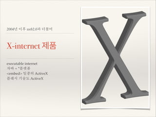 2004년 이후 web2.0과 더불어

X-internet 제품
executable internet!
자바 + *플랫폼!
<embed> 일종의 ActiveX!
플래시 기술도 ActiveX!

 