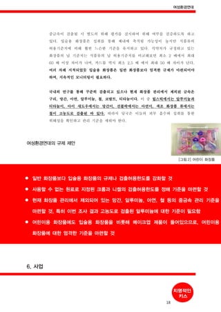 여성환경연대
18
일반 화장품보다 입술용 화장품의 규제나 검출허용한도를 강화할 것
사용할 수 없는 원료로 지정된 크롬과 니켈의 검출허용한도를 정해 기준을 마련할 것
현재 화장품 관리에서 제외되어 있는 망간, 알루미늄, 아연, 철 등의 중금속 관리 기준을
마련할 것, 특히 이번 조사 결과 고농도로 검출된 알루미늄에 대한 기준이 필요함
어린이용 화장품에도 입술용 화장품을 비롯해 메이크업 제품이 들어있으므로, 어린이용
화장품에 대한 엄격한 기준을 마련할 것
중금속이 검출될 시 별도의 위해 평가를 실시하여 위해 여부를 검증하도록 하고
있다. 입술용 화장품은 섭취를 통해 체내에 축적될 가능성이 높지만 식품류의
허용기준치에 비해 훨씬 느슨한 기준을 유지하고 있다. 식약처가 규정하고 있는
화장품의 납 기준치는 식품류의 납 허용기준치를 비교해보면 최소 2 배에서 최대
60 배 이상 차이가 나며, 카드뮴 역시 최소 2.5 배 에서 최대 50 배 차이가 난다.
여러 차례 지적되었듯 입술용 화장품은 일반 화장품보다 엄격한 규제가 마련되어야
하며, 지속적인 모니터링이 필요하다.
국내외 연구를 통해 꾸준히 검출되고 있으나 현재 화장품 관리에서 제외된 금속은
구리, 망간, 아연, 알루미늄, 철, 코발트, 티타늄이다. 이 중 립스틱에서는 알루미늄과
티타늄이, 아이 섀도우에서는 망간이, 선블락에서는 아연이, 색조 화장품 류에서는
철이 고농도로 검출된 바 있다. 따라서 당국은 이들의 피부 흡수와 섭취를 통한
위해성을 확인하고 관리 기준을 세워야 한다.
여성환경연대의 규제 제안
[그림 2] 어린이 화장품
6. 사업
 