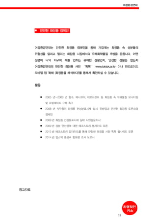 여성환경연대
19
안전한 화장품 캠페인
여성환경연대는 안전한 화장품 캠페인을 통해 가깝게는 화장품 속 성분들의
위험성을 알리고 멀리는 화장품 시장에서의 유해화학물질 추방을 꿈꿉니다. 어떤
성분이 나와 지구에 해를 입히는 유해한 성분인지, 안전한 성분은 없는지
여성환경연대의 안전한 화장품 사전 ‘톡톡’ www.toktok.or.kr 이나 안드로이드
모바일 앱 '화해 (화장품을 해석하다)'를 통해서 확인하실 수 있습니다.
활동
2005 년~2009 년 향수, 매니큐어, 데오드란트 등 화장품 속 유해물질 모니터링
및 프탈레이트 규제 촉구
2008 년 식약청의 화장품 전성분표시제 실시, 유방암과 안전한 화장품 토론회와
캠페인
2009 년 화장품 전성분표시제 실태 시민설문조사
2009 년 성분 안전성에 대한 에코스토리 웹사이트 오픈
2012 년 에코스토리 업데이트를 통해 안전한 화장품 사전 톡톡 웹사이트 오픈
2014 년 립스틱 중금속 함유량 조사 보고서
참고자료
 