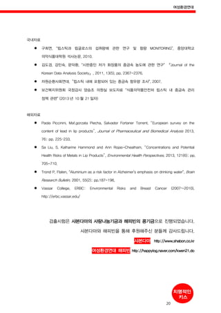 여성환경연대
20
국내자료
구희연, “립스틱과 립글로스의 섭취량에 관한 연구 및 함량 MONITORING”, 중앙대학교
의약식품대학원 석사논문, 2010.
김도경, 강민숙, 문덕환, “시판중인 저가 화장품의 중금속 농도에 관한 연구” 『Journal of the
Korean Data Analysis Society』, 2011, 13(5), pp. 2367-2376.
자원순환사회연대,“립스틱 내에 포함되어 있는 중금속 함유량 조사”, 2007.
보건복지위원회 국정감사 양승조 의원실 보도자료 “식품의약품안전처 립스틱 내 중금속 관리
정책 관련” (2013 년 10 월 21 일자)
해외자료
Paola Piccinini, Mał.gorzata Piecha, Salvador Fortaner Torrent, “European survey on the
content of lead in lip products”, Journal of Pharmaceutical and Biomedical Analysis 2013,
76; pp. 225–233.
Sa Liu, S. Katharine Hammond and Ann Rojas-Cheatham. “Concentrations and Potential
Health Risks of Metals in Lip Products”, Environmental Health Perspectives. 2013, 121(6); pp.
705-710.
Trond P, Flaten, “Aluminium as a risk factor in Alzheimer’s emphasis on drinking water”, Brain
Research Bulletin. 2001, 55(2); pp.187-196.
Vassar College, ERBC: Environmental Risks and Breast Cancer (2007~2010),
http://erbc.vassar.edu/
검출시험은 샤본다마의 사랑나눔기금과 해피빈의 콩기금으로 진행되었습니다.
샤본다마와 해피빈을 통해 후원해주신 분들께 감사드립니다.
샤본다마 http://www.shabon.co.kr
여성환경연대 해피빈 http://happylog.naver.com/kwen21.do
 