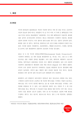 여성환경연대
3
1. 배경
조사배경
미국의 환경실무그룹(EWG)은 여성이 아침에 일어나 커피 한 잔을 마시는 순간까지
자신의 얼굴과 몸에 바르는 화장품이 약 12 가지 이며, 이 속에 든 화학물질은 무려
126 가지나 된다고 발표하였다.
1
화장품에는 수천 개의 화학물질이 사용되며, 화장품
성분 등록이 포지티브에서 네거티브 제도로 변경되면서 국내에서 사용되는 화장품
성분의 종류와 가짓수도 더욱 많아져 현재 8,000 개가 넘는 성분이 등록되어 있다.
화장품 성분 중 일부는 생식독성, 발달독성 등의 건강 문제를 유발하여 문제가 되고
있다. 이러한 성분은 프탈레이트, 포름알데히드, 메틸렌 클로라이드, 아세톤, 톨루엔,
납 등이며, 일부 화장품에서 검출되어 건강상의 우려를 일으켰다.
2013 년 6 월 미국의 환경보건학회지(Environmental Health Perspectives)는
시중에서 판매되는 32 개의 입술용 화장품에서 납, 카드뮴, 수은, 크롬 등 9 개의
중금속을 검출 시험한 결과를 발표했다. 조사 결과, 대부분의 제품에서 고농도의
티타늄, 알루미늄이 검출되었고 망간은 모든 제품에 들어있었다. 납은 조사 대상의
75%에서 검출되었으나 화장품의 검출 허용 한도인 20ppm을 넘긴 제품은 없었다.
미국의 조사 결과가 알려지자 국내에서도 입술용 화장품의 중금속 함유량에 대한
관심이 높아졌다. 피부가 얇고 혈관이 많이 분포한 입술에 직접 바르는 입술용
화장품은 피부 흡수와 섭취 가능성이 높아 유해성에 더욱 민감하다.
화장품의 소비 연령층이 낮아지면서 성인들은 물론 청소년들도 화장을 하고 있다.
구희연의 논문에 따르면 고등학교 때 이전에 메이크업을 시작하는 비율이 50.7%로,
메이크업 시작 시기가 현저히 빨라지고 20 대 이전에 메이크업을 시작하는 것이
일반화 되었음을 알 수 있다. 조사 대상자의 과반수 넘는 인원이 주 5 회 이상
메이크업을 하고, 메이크업 시 70.8%가 입술 화장을 항상 하거나 자주 하는 것으로
나타나 입술 화장의 정도가 높았다. 특히 10 대 여고생들은 성인에 비해 화장을
수정하는 횟수도 잣고 립스틱, 립글로스를 바르는 양도 2 배 이상이라, 섭취량도
많았다.
1
여유만만 가이드북 (환경부, 국립환경과학원, 대한모체태아의학회, 환경독성보건학회 펴냄)
 