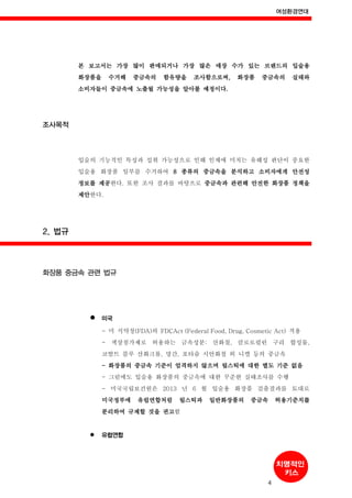 여성환경연대
4
본 보고서는 가장 많이 판매되거나 가장 많은 매장 수가 있는 브랜드의 입술용
화장품을 수거해 중금속의 함유량을 조사함으로써, 화장품 중금속의 실태와
소비자들이 중금속에 노출될 가능성을 알아볼 예정이다.
조사목적
입술의 기능적인 특성과 섭취 가능성으로 인해 인체에 미치는 유해성 판단이 중요한
입술용 화장품 일부를 수거하여 8 종류의 중금속을 분석하고 소비자에게 안전성
정보를 제공한다. 또한 조사 결과를 바탕으로 중금속과 관련해 안전한 화장품 정책을
제안한다.
2. 법규
화장품 중금속 관련 법규
미국
- 미 식약청(FDA)의 FDCAct (Federal Food, Drug, Cosmetic Act) 적용
- 색상첨가제로 허용하는 금속성분: 산화철, 클로로필린 구리 합성물,
코발트 블루 산화크롬, 망간, 포타슘 시안화철 외 니켈 등의 중금속
- 화장품의 중금속 기준이 엄격하지 않으며 립스틱에 대한 별도 기준 없음
- 그럼에도 입술용 화장품의 중금속에 대한 꾸준한 실태조사를 수행
- 미국국립보건원은 2013 년 6 월 입술용 화장품 검출결과를 토대로
미국정부에 유럽연합처럼 립스틱과 일반화장품의 중금속 허용기준치를
분리하여 규제할 것을 권고함
유럽연합
 