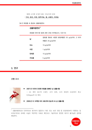 여성환경연대
6
현행 고시에 규정이 없는 중금속의 종류
: 구리, 망간, 아연, 알루미늄, 철, 코발트, 티타늄
[표 2] 화장품 속 중금속 검출허용한도
검출허용한도
2
화장품 안전기준 등에 관한 규정 (식약청고시, 130116)
납
점토를 원료로 사용한 분말제품은 50 ㎍/g이하, 그 밖의
제품은 20 ㎍/g이하
비소 10 ㎍/g이하
수은 1 ㎍/g이하
안티몬 10 ㎍/g이하
카드뮴 5 ㎍/g이하
3. 연구
선행 조사
2007 년 미국의 안전한 화장품 캠페인 납 검출시험
- 33 개의 립스틱 브랜드 조사 결과, 조사 대상의 61%에서 최고
0.65ppm의 납 함유
2009 년 미 식약청 아이 섀도우와 립스틱 속 납 검출시험
2
검출허용한도란 인위적으로 첨가하지 않았으나 제조 또는 보관 과정 중 포장재로부터 이행되는 등
비의도적으로 유래된 사실이 객관적인 자료로 확인되고 기술적으로 완전한 제거가 불가능한 경우에
해당한다.
 