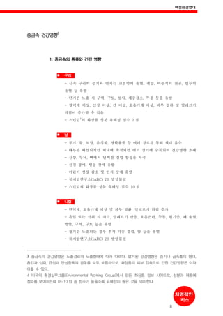 여성환경연대
8
중금속 건강영향
3
1. 중금속의 종류와 건강 영향
구리
- 금속 구리의 증기와 먼지는 코점막의 울혈, 궤양, 비중격의 천공, 인두의
울혈 등 유발
- 단기간 노출 시 구역, 구토, 설사, 체중감소, 두통 등을 유발
- 혈액계 이상, 신장 이상, 간 이상, 호흡기계 이상, 피부 질환 및 알레르기
위험이 증가할 수 있음
- 스킨딥
4
의 화장품 성분 유해성 점수 2 점
납
- 공기, 물, 토양, 음식물, 생활용품 등 여러 경로를 통해 체내 흡수
- 대부분 배설되지만 체내에 축적되면 여러 장기에 중독되어 건강영향 초래
- 신장, 두뇌, 뼈에서 단백질 결합 합성을 자극
- 신경 장애, 행동 장애 유발
- 어린이 성장 감소 및 인지 장애 유발
- 국제암연구소(IARC) 2B 발암물질
- 스킨딥의 화장품 성분 유해성 점수 10 점
니켈
- 면역계, 호흡기계 이상 및 피부 질환, 알레르기 위험 증가
- 흡입 또는 섭취 시 자극, 알레르기 반응, 호흡곤란, 두통, 현기증, 폐 울혈,
발열, 구역, 구토 등을 유발
- 장기간 노출되는 경우 후각 기능 결핍, 암 등을 유발
- 국제암연구소(IARC) 2B 발암물질
3 중금속의 건강영향은 노출경로와 노출형태에 따라 다르다. 열거된 건강영향은 증기나 금속흄의 형태,
흡입과 섭취, 급성과 만성중독의 경우를 모두 포함하므로, 화장품의 피부 접촉으로 인한 건강영향은 이와
다를 수 있다.
4 미국의 환경실무그룹(Environmental Working Group)에서 만든 화장품 정보 사이트로, 성분과 제품에
점수를 부여하는데 0~10 점 중 점수가 높을수록 유해성이 높은 것을 의미한다.
 