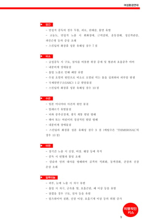 여성환경연대
9
망간
- 만성적 중독의 경우 두통, 피로, 권태감, 불면 유발
- 고농도, 만성적 노출 시 회화장애, 근력감퇴, 운동장해, 정신착란증,
파킨슨병 등의 증상 초래
- 스킨딥의 화장품 성분 유해성 점수 7 점
비소
- 급성중독 시 구토, 설사를 비롯한 위장 증세 및 혈관과 호흡중추 마비
- 내분비계 장애물질
- 흡입 노출로 인해 폐암 유발
- 수질 오염의 원인으로 비소로 오염된 먹는 물을 섭취하여 피부암 발생
- 국제암연구소(IARC): 1 급 발암물질
- 스킨딥의 화장품 성분 유해성 점수 10 점
수은
- 일본 미나마타 사건의 원인 물질
- 알레르기 유발물질
- 뇌와 중추신경계, 생식 계통 발달 방해
- 태아 또는 어린이의 정상적인 발달 방해
- 내분비계 장애물질
- 스킨딥의 화장품 성분 유해성 점수 9 점 (에틸수은 ‘THIMEROSAL’의
경우 10 점)
아연
- 장기간 노출 시 신장, 비장, 췌장 등에 축적
- 중독 시 빈혈과 불임 초래
- 칼슘과 인의 대사를 방해하여 골격의 석회화, 동맥경화, 간장과 신장
손상 초래
알루미늄
- 피부, 눈에 노출 시 자극 유발
- 흡입 시 자극, 금속흄 열, 호흡곤란, 폐 이상 등을 유발
- 삼켰을 경우 구토, 설사 등을 유발
- 알츠하이머 질환, 신장 이상, 호흡기계 이상 등의 위험 증가
 