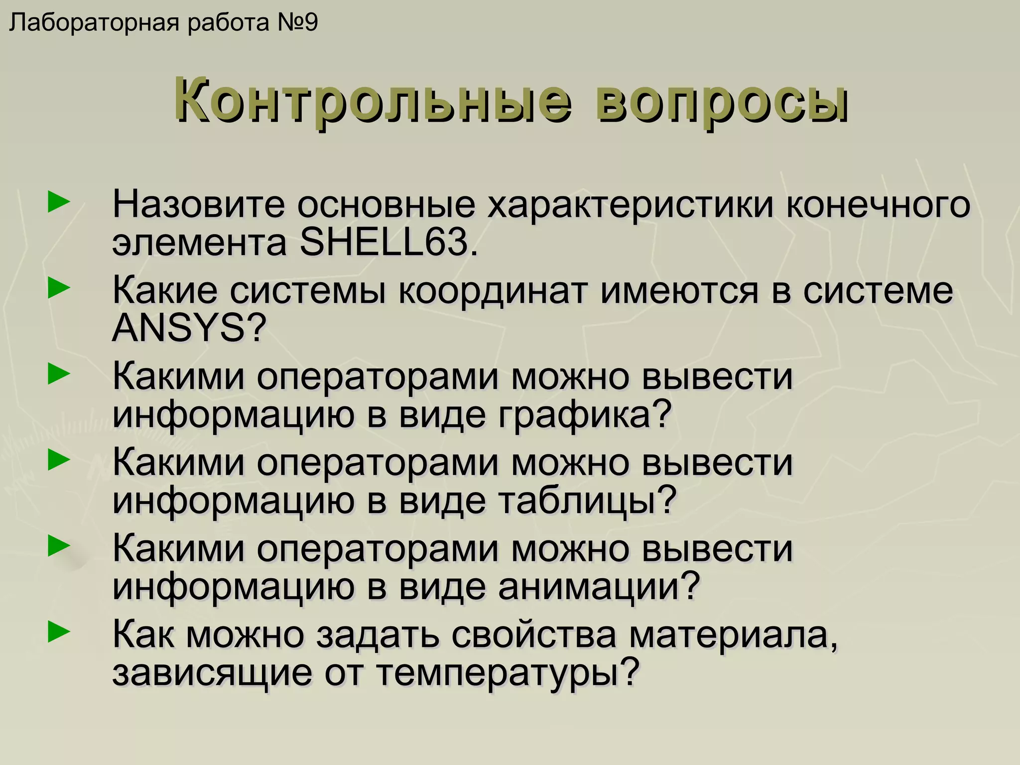 Лабораторная работа №9

Контрольные вопросы
►
►
►
►
►
►

Назовите основные характеристики конечного
элемента SHELL63.
Какие системы координат имеются в системе
ANSYS?
Какими операторами можно вывести
информацию в виде графика?
Какими операторами можно вывести
информацию в виде таблицы?
Какими операторами можно вывести
информацию в виде анимации?
Как можно задать свойства материала,
зависящие от температуры?

 