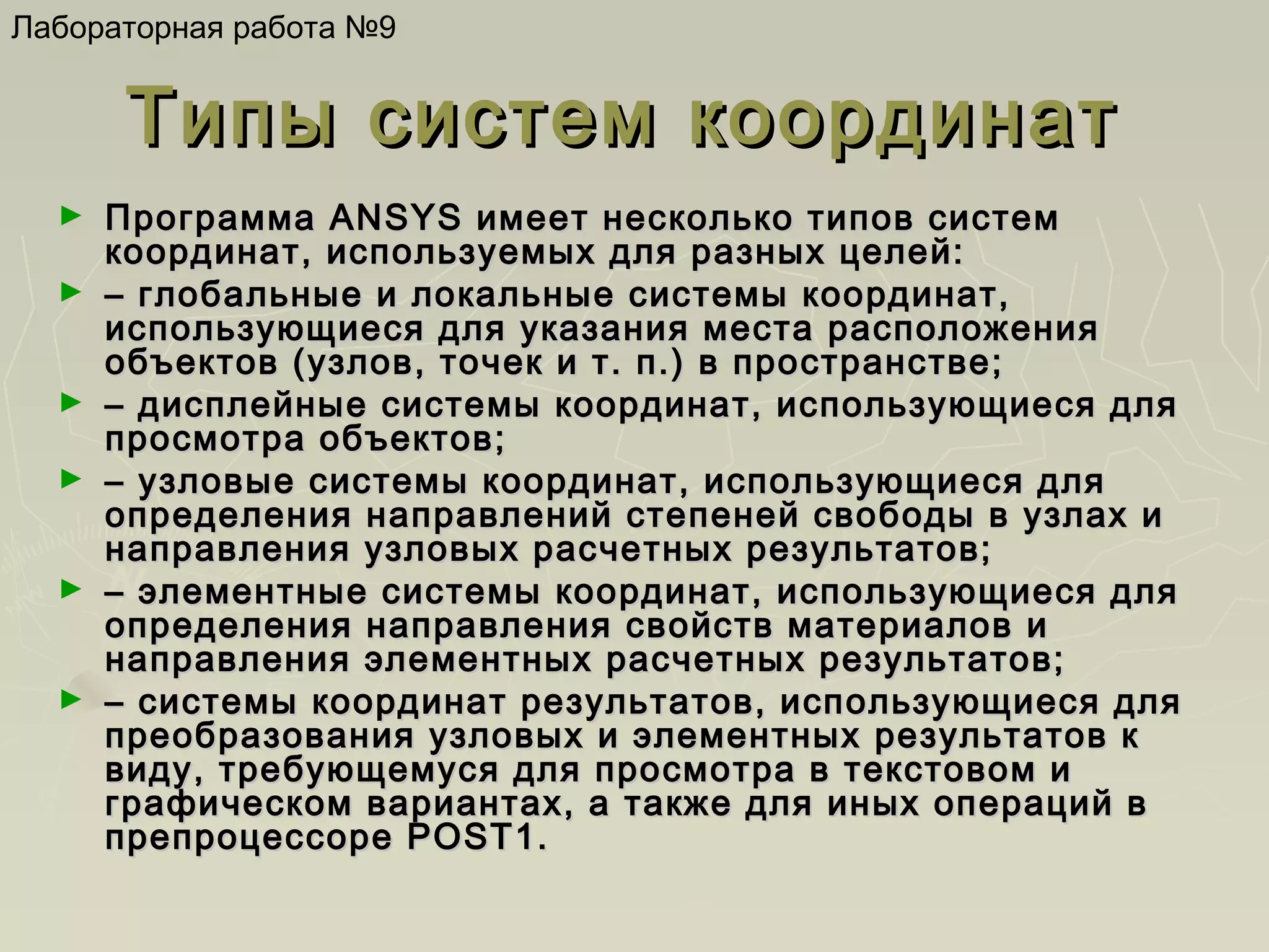 Лабораторная работа №9

Типы систем координат
►
►

►
►

►

►

Программа ANSYS имеет несколько типов систем
координат, используемых для разных целей:
– глобальные и локальные системы координат,
использующиеся для указания места расположения
объектов (узлов, точек и т. п.) в пространстве;
– дисплейные системы координат, использующиеся для
просмотра объектов;
– узловые системы координат, использующиеся для
определения направлений степеней свободы в узлах и
направления узловых расчетных результатов;
– элементные системы координат, использующиеся для
определения направления свойств материалов и
направления элементных расчетных результатов;
– системы координат результатов, использующиеся для
преобразования узловых и элементных результатов к
виду, требующемуся для просмотра в текстовом и
графическом вариантах, а также для иных операций в
препроцессоре POST1.

 