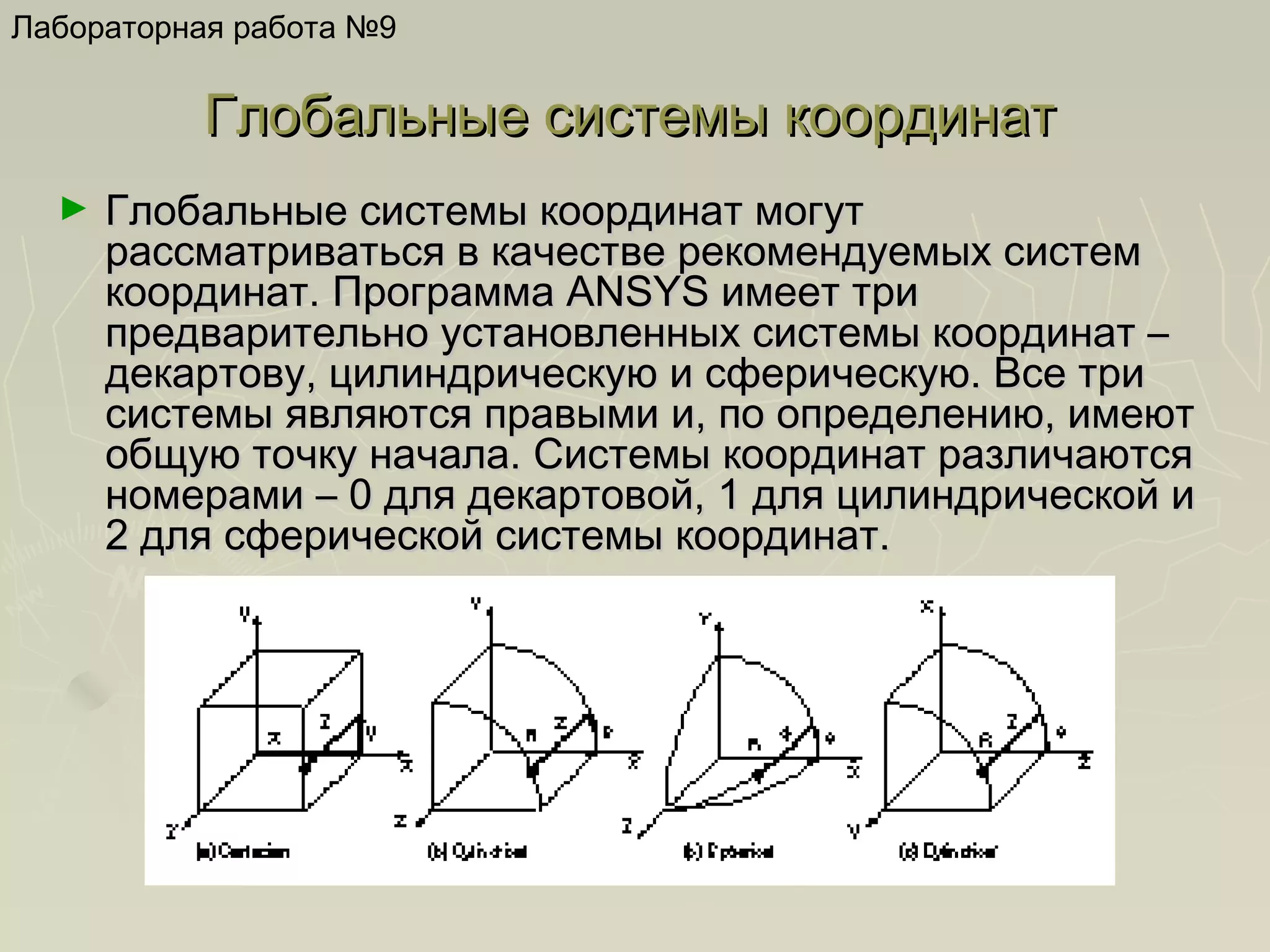 Лабораторная работа №9

Глобальные системы координат
►

Глобальные системы координат могут
рассматриваться в качестве рекомендуемых систем
координат. Программа ANSYS имеет три
предварительно установленных системы координат –
декартову, цилиндрическую и сферическую. Все три
системы являются правыми и, по определению, имеют
общую точку начала. Системы координат различаются
номерами – 0 для декартовой, 1 для цилиндрической и
2 для сферической системы координат.

 