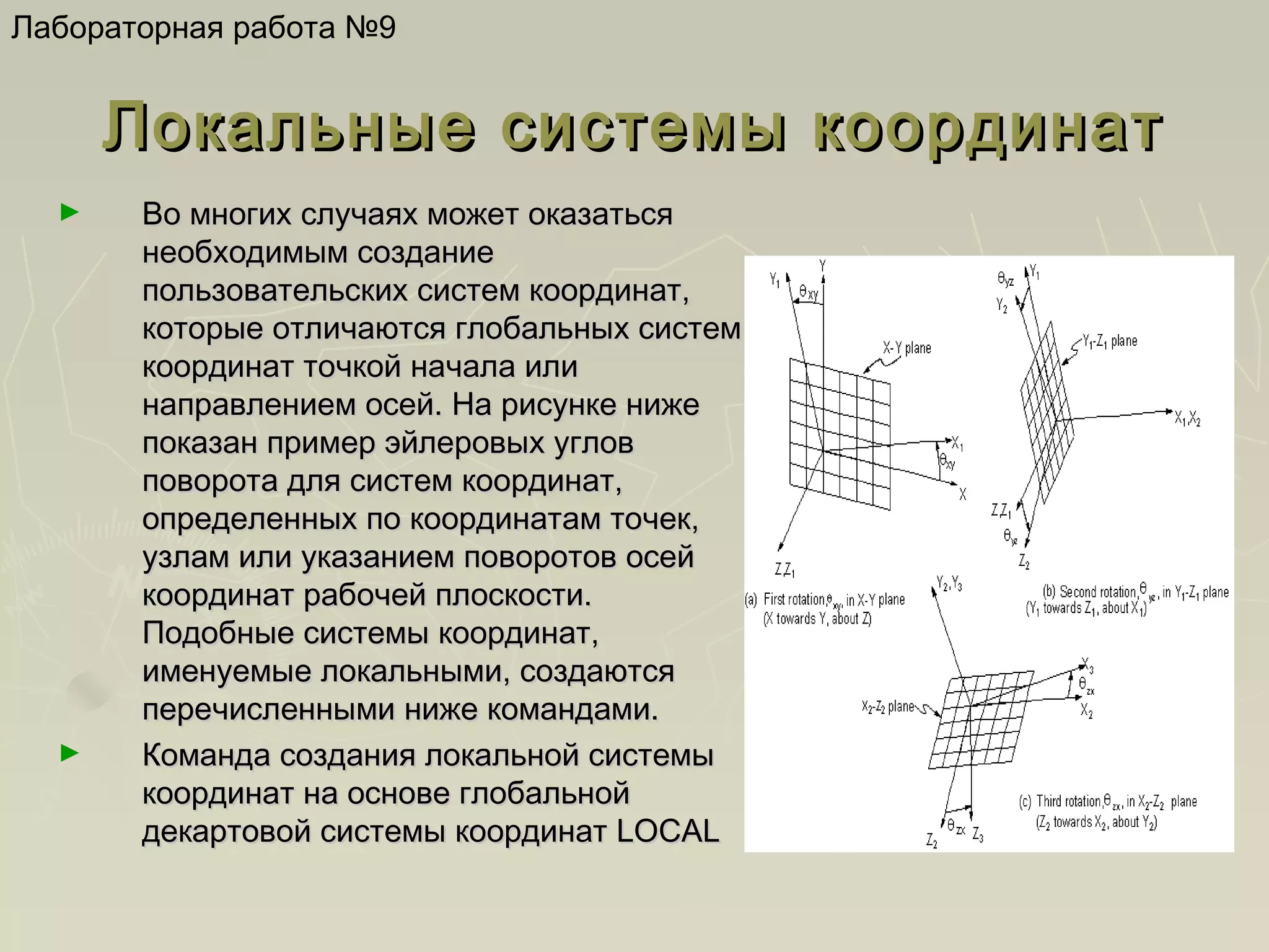 Лабораторная работа №9

Локальные системы координат
►

►

Во многих случаях может оказаться
необходимым создание
пользовательских систем координат,
которые отличаются глобальных систем
координат точкой начала или
направлением осей. На рисунке ниже
показан пример эйлеровых углов
поворота для систем координат,
определенных по координатам точек,
узлам или указанием поворотов осей
координат рабочей плоскости.
Подобные системы координат,
именуемые локальными, создаются
перечисленными ниже командами.
Команда создания локальной системы
координат на основе глобальной
декартовой системы координат LOCAL

 
