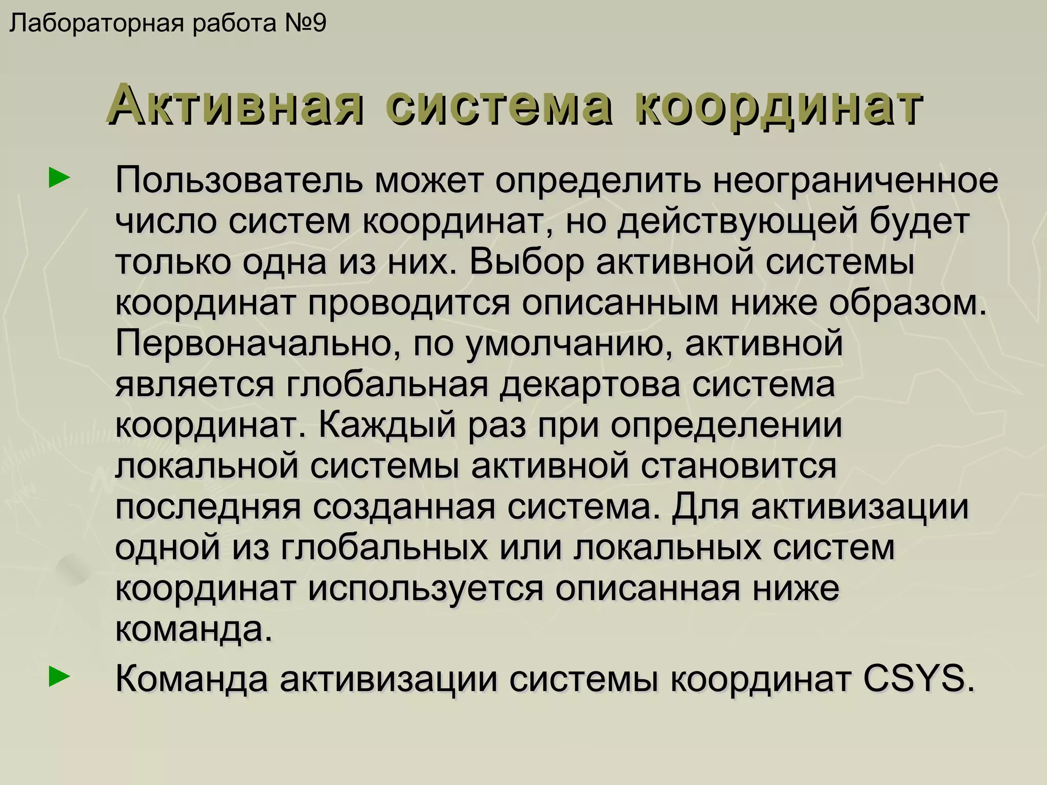 Лабораторная работа №9

Активная система координат
►

►

Пользователь может определить неограниченное
число систем координат, но действующей будет
только одна из них. Выбор активной системы
координат проводится описанным ниже образом.
Первоначально, по умолчанию, активной
является глобальная декартова система
координат. Каждый раз при определении
локальной системы активной становится
последняя созданная система. Для активизации
одной из глобальных или локальных систем
координат используется описанная ниже
команда.
Команда активизации системы координат CSYS.

 