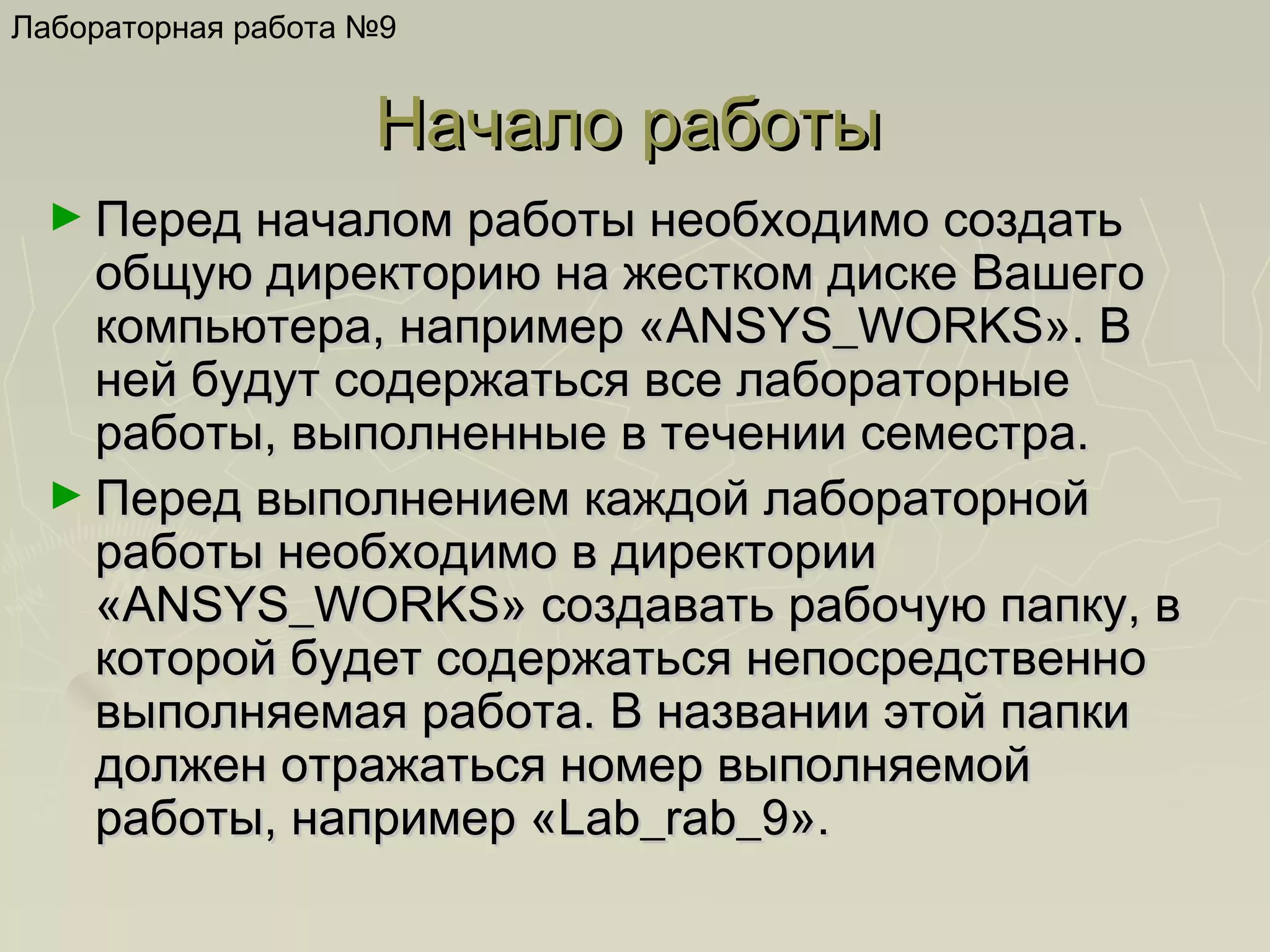 Лабораторная работа №9

Начало работы
► Перед началом работы необходимо создать

общую директорию на жестком диске Вашего
компьютера, например «ANSYS_WORKS». В
ней будут содержаться все лабораторные
работы, выполненные в течении семестра.
► Перед выполнением каждой лабораторной
работы необходимо в директории
«ANSYS_WORKS» создавать рабочую папку, в
которой будет содержаться непосредственно
выполняемая работа. В названии этой папки
должен отражаться номер выполняемой
работы, например «Lab_rab_9».

 