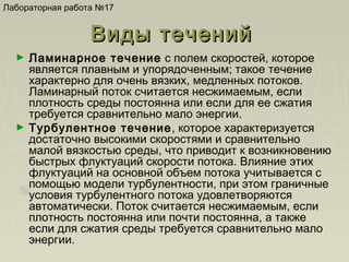 Лабораторная работа №17

Виды течений
►

►

Ламинарное течение с полем скоростей, которое
является плавным и упорядоченным; такое течение
характерно для очень вязких, медленных потоков.
Ламинарный поток считается несжимаемым, если
плотность среды постоянна или если для ее сжатия
требуется сравнительно мало энергии.
Турбулентное течение, которое характеризуется
достаточно высокими скоростями и сравнительно
малой вязкостью среды, что приводит к возникновению
быстрых флуктуаций скорости потока. Влияние этих
флуктуаций на основной объем потока учитывается с
помощью модели турбулентности, при этом граничные
условия турбулентного потока удовлетворяются
автоматически. Поток считается несжимаемым, если
плотность постоянна или почти постоянна, а также
если для сжатия среды требуется сравнительно мало
энергии.

 