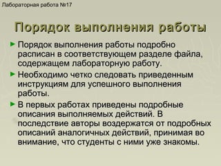 Лабораторная работа №17

Порядок выполнения работы
► Порядок выполнения работы подробно

расписан в соответствующем разделе файла,
содержащем лабораторную работу.
► Необходимо четко следовать приведенным
инструкциям для успешного выполнения
работы.
► В первых работах приведены подробные
описания выполняемых действий. В
последствие авторы воздержатся от подробных
описаний аналогичных действий, принимая во
внимание, что студенты с ними уже знакомы.

 