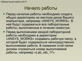 Лабораторная работа №17

Начало работы
► Перед началом работы необходимо создать

общую директорию на жестком диске Вашего
компьютера, например «ANSYS_WORKS». В
ней будут содержаться все лабораторные
работы, выполненные в течении семестра.
► Перед выполнением каждой лабораторной
работы необходимо в директории
«ANSYS_WORKS» создавать рабочую папку, в
которой будет содержаться непосредственно
выполняемая работа. В названии этой папки
должен отражаться номер выполняемой
работы, например «Lab_rab_17».

 