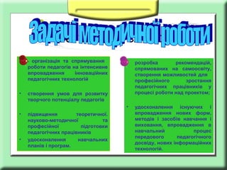 Заголовок слайда
організація та спрямування
роботи педагогів на інтенсивне
впровадження
інноваційних
педагогічних технологій

•

-

•

створення умов для розвитку
творчого потенціалу педагогів

•

підвищення
теоретичної.
науково-методичної
та
професійної
підготовки
педагогічних працівників
удосконалення
навчальних
планів і програм.

розробка
рекомендацій,
спрямованих на самоосвіту,
створення можливостей для
професійного
зростання
педагогічних працівників у
процесі роботи над проектом;

•

•

•

удосконалення існуючих і
впровадження нових форм,
методів і засобів навчання і
виховання, впровадження в
навчальний
процес
передового
педагогічного
досвіду, нових інформаційних
технологій.

 
