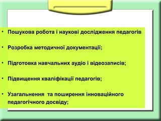 • Пошукова робота і наукові дослідження педагогів
• Розробка методичної документації;
• Підготовка навчальних аудіо і відеозаписів;
• Підвищення кваліфікації педагогів;
• Узагальнення та поширення інноваційного
педагогічного досвіду;

 