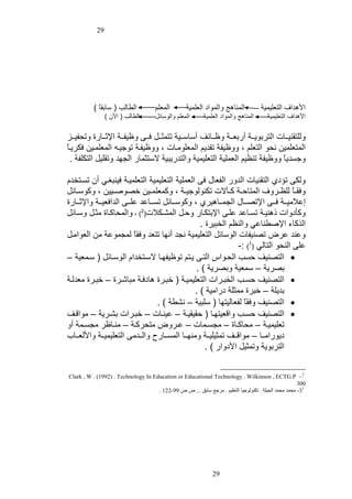 ‫92‬

‫األهداف التعلوموت‬
‫األهداف التعلوموت‬

‫المناهل تالمياى العلموت‬
‫المناهل تالمياى العلموت‬

‫المعل‬

‫المعل تاليسائل‬

‫الطالب ( سابتا )‬
‫الطالب ( اآلن )‬

‫تللتتنواااات التابييااات أربعااات تشاااائف أساساااوت تتملااال ا ا تشوفااات ااثاااارة تتحفواااز‬
‫المتعلمون نحي التعل ه تتشوفت تتدي المعليماات ه تتشوفات تيجواه المعلماون ياياا‬
‫تجسديا تتشوفت تنظو العملوت التعلوموت تالتدريبوت الستلمار الجهد تتتلول التيلفت .‬
‫تلي تفى التتنوات الدتر الفعاو العملوت التعلوموت التعلموات ونبغاي أن تساتودأل‬
‫ت تااا للظاااتف المتاحاات كاالالت تينيليجواات ه تكمعلمااون خصيةااوون ه تكيسااائل‬
‫إعالموااات ا ا ااتصااااو الجمااااهوا ه تكيساااائل تسااااعد علا ا الدا عوااات تااثاااارة‬
‫تكأىتات هنوات تسااعد علا اابتياار تحال الماايالت(2) ه تالمحاكااة ملال تساائل‬
‫النكاأ ااةطناعي تالنظ الوبواة .‬
‫تعند عاض تصنوفات اليسائل التعلوموت نجد أنها تتعد ت تا لمجميعت من العيامال‬
‫عل النحي التالي (1) :-‬
‫‪ ‬التصنوف حسب الحايا التا يات تيشوفهاا الساتوداأل اليساائل ( سامعوت –‬
‫بصايت – سمعوت تبصايت ) .‬
‫‪ ‬التصنوف حساب الوبااات التعلوموات ( خبااة هاى ات مبا ااة – خبااة معدلات‬
‫بديلت – خباة ممللت ىراموت ) .‬
‫‪ ‬التصنوف ت تا لفعالوتها ( سلبوت – ناطت ) .‬
‫‪ ‬التصنوف حساب تاقعوتهاا ( حتوتوات – عوناات – خبااات بااايت – مياقاف‬
‫تعلومواات – محاكاااة – مجساامات – عاااتض متحاكاات – مناااشا مجساامت أت‬
‫ىييراماااا – مياقاااف تملولوااات تمنهاااا المساااارو تالااادم التعلوموااات تاأللعااااب‬
‫التابييت تتملول األىتار ) .‬
‫2– ‪Clark , W . (1992) . Technology In Education or Educational Technology . Wilkinson , ECTG.P‬‬
‫003‬
‫13- محمد محمد الحيلة . تكنولوجيا التعليم . مرجع سابق ... ص ص 99-221 .‬

‫92‬

 