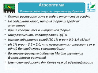 • Полная растворимость в воде и отсутствие осадка
• Не содержат хлора, натрия и прочих вредных
элементов
• Калий содержится в нитратной форме
• Микроэлементы хелатированы ЭДТА
• Низкое содержание солей (ЕС 1% р-ра = 0,9-1,4 µS/см)
• рН 1% р-ра = 3,5 – 5,0, что позволяет использовать их в
одной баковой смеси с пестицидами
• Во многие формулы добавлен Mg для улучшения
фотосинтеза растений
• Цветовая кодировка для более легкой идентификации

 