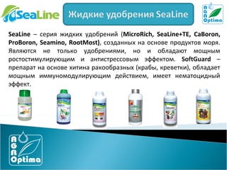 SeaLine – серия жидких удобрений (MicroRich, SeaLine+TE, CaBoron,
ProBoron, Seamino, RootMost), созданных на основе продуктов моря.
Являются не только удобрениями, но и обладают мощным
ростостимулирующим и антистрессовым эффектом. SoftGuard –
препарат на основе хитина ракообразных (крабы, креветки), обладает
мощным иммуномодулирующим действием, имеет нематоцидный
эффект.

 