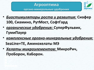 • Биостимуляторы роста и развития: Сиафер
100, Сиамино, РутМост, СофтГард
• органические удобрения: СуперФульвик,
ГумиПауер
• комплексные органо-минеральные удобрения:
SeaLine+TE, Аминохелаты МЭ
• Хелаты микроэлементов: МикроРич,
ПроБорон, КаБорон.

 