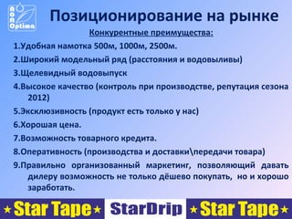 Позиционирование на рынке
Конкурентные преимущества:
1.Удобная намотка 500м, 1000м, 2500м.
2.Широкий модельный ряд (расстояния и водовыливы)
3.Щелевидный водовыпуск
4.Высокое качество (контроль при производстве, репутация сезона
2012)
5.Эксклюзивность (продукт есть только у нас)
6.Хорошая цена.
7.Возможность товарного кредита.
8.Оперативность (производства и доставкипередачи товара)
9.Правильно организованный маркетинг, позволяющий давать
дилеру возможность не только дёшево покупать, но и хорошо
заработать.

 